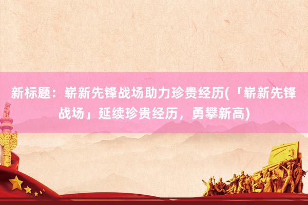 新标题：崭新先锋战场助力珍贵经历(「崭新先锋战场」延续珍贵经历，勇攀新高)